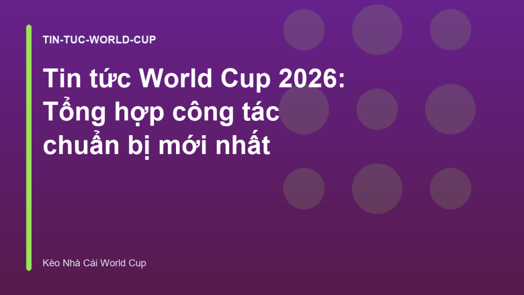 Tin tức World Cup 2026: Tổng hợp công tác chuẩn bị mới nhất
